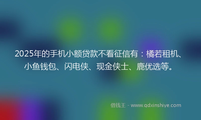 2025年的手机小额贷款不看征信有：橘若租机、小鱼钱包、闪电侠、现金侠士、鹿优选等。