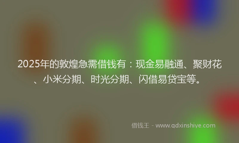 2025年的敦煌急需借钱有：现金易融通、聚财花、小米分期、时光分期、闪借易贷宝等。