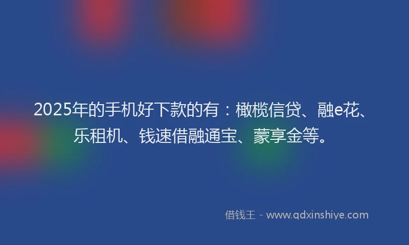 2025年的手机好下款的有：橄榄信贷、融e花、乐租机、钱速借融通宝、蒙享金等。