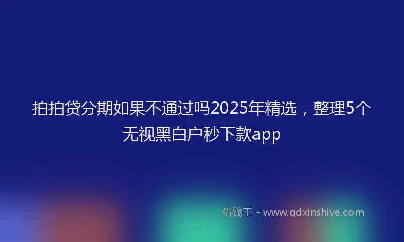 拍拍贷分期如果不通过吗2025年精选，整理5个无视黑白户秒下款app