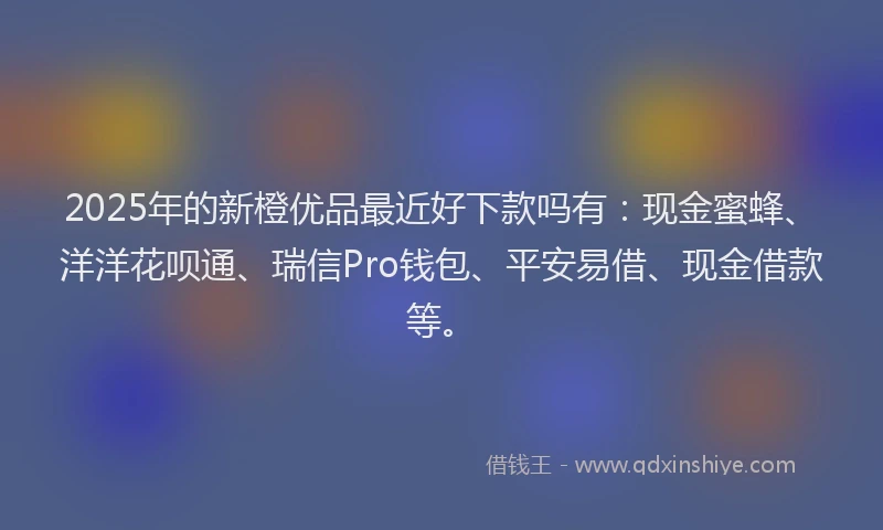 2025年的新橙优品最近好下款吗有：现金蜜蜂、洋洋花呗通、瑞信Pro钱包、平安易借、现金借款等。