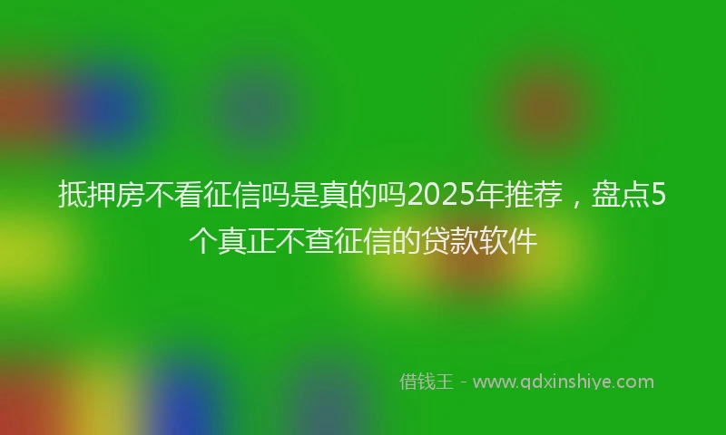 抵押房不看征信吗是真的吗2025年推荐，盘点5个真正不查征信的贷款软件