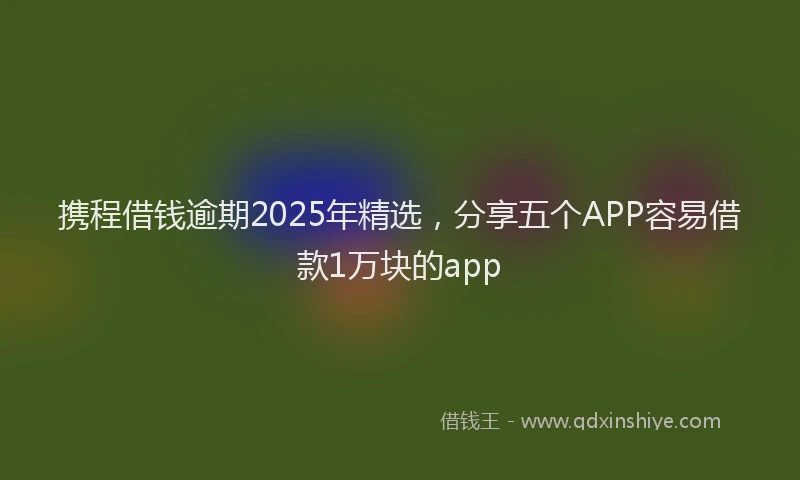 携程借钱逾期2025年精选，分享五个APP容易借款1万块的app