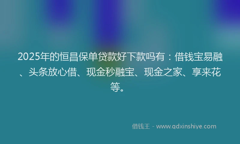 2025年的恒昌保单贷款好下款吗有：借钱宝易融、头条放心借、现金秒融宝、现金之家、享来花等。