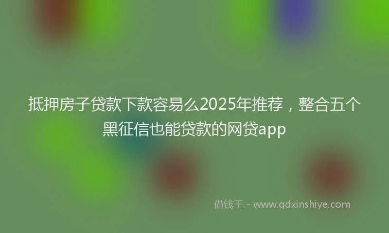 抵押房子贷款下款容易么2025年推荐，整合五个黑征信也能贷款的网贷app