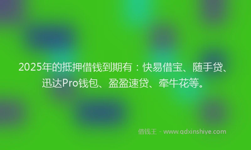 2025年的抵押借钱到期有：快易借宝、随手贷、迅达Pro钱包、盈盈速贷、牵牛花等。
