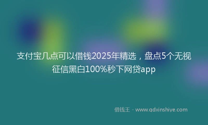 支付宝几点可以借钱2025年精选，盘点5个无视征信黑白100%秒下网贷app