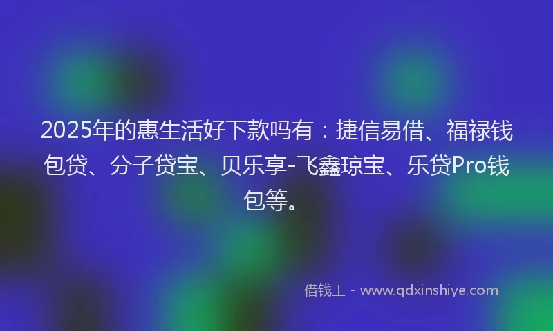 2025年的惠生活好下款吗有：捷信易借、福禄钱包贷、分子贷宝、贝乐享-飞鑫琼宝、乐贷Pro钱包等。
