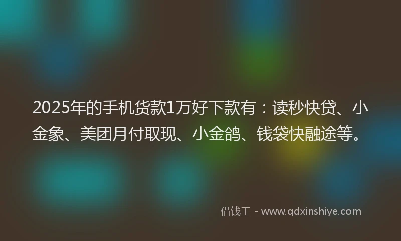 2025年的手机货款1万好下款有：读秒快贷、小金象、美团月付取现、小金鸽、钱袋快融途等。