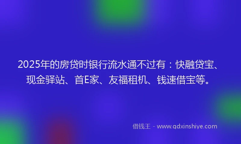 2025年的房贷时银行流水通不过有：快融贷宝、现金驿站、首E家、友福租机、钱速借宝等。