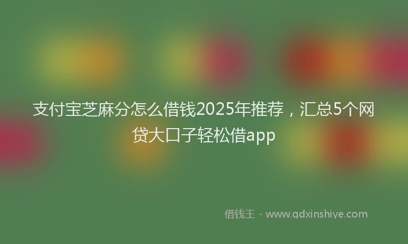 支付宝芝麻分怎么借钱2025年推荐，汇总5个网贷大口子轻松借app