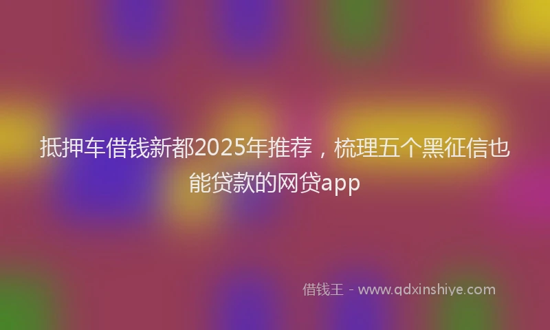抵押车借钱新都2025年推荐，梳理五个黑征信也能贷款的网贷app