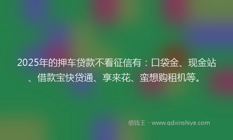 2025年的押车贷款不看征信有：口袋金、现金站、借款宝快贷通、享来花、蛮想购租机等。