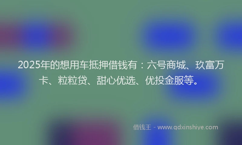 2025年的想用车抵押借钱有：六号商城、玖富万卡、粒粒贷、甜心优选、优投金服等。