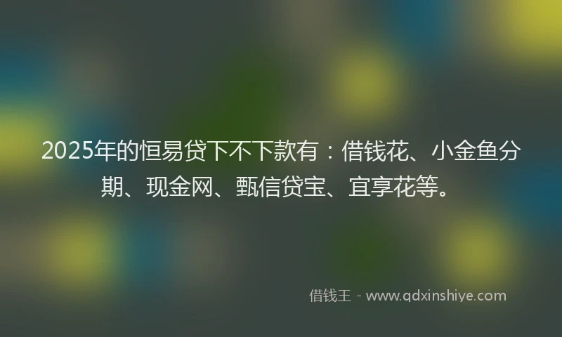 2025年的恒易贷下不下款有：借钱花、小金鱼分期、现金网、甄信贷宝、宜享花等。