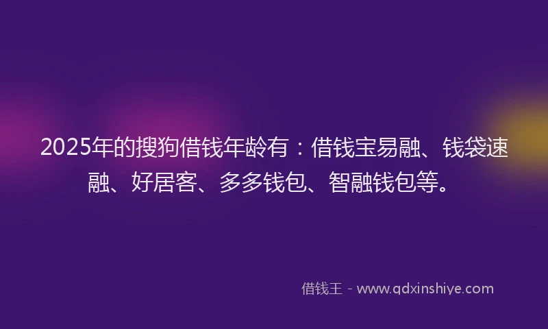 2025年的搜狗借钱年龄有：借钱宝易融、钱袋速融、好居客、多多钱包、智融钱包等。