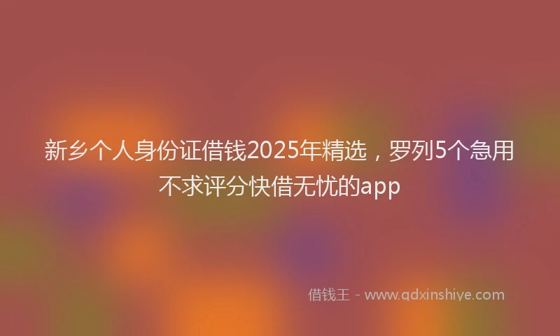 新乡个人身份证借钱2025年精选，罗列5个急用不求评分快借无忧的app