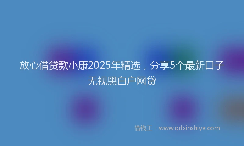 放心借贷款小康2025年精选，分享5个最新口子无视黑白户网贷