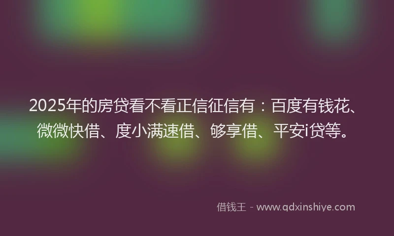 2025年的房贷看不看正信征信有：百度有钱花、微微快借、度小满速借、够享借、平安i贷等。