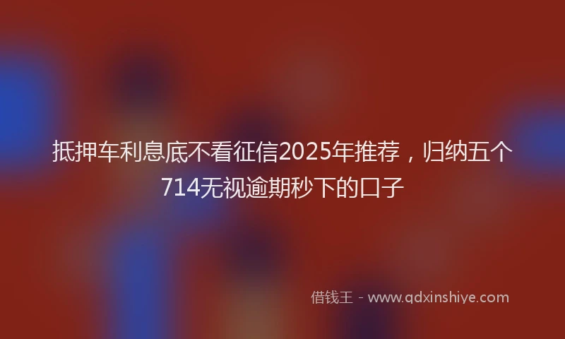 抵押车利息底不看征信2025年推荐，归纳五个714无视逾期秒下的口子