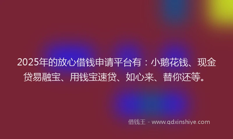 2025年的放心借钱申请平台有：小鹅花钱、现金贷易融宝、用钱宝速贷、如心来、替你还等。