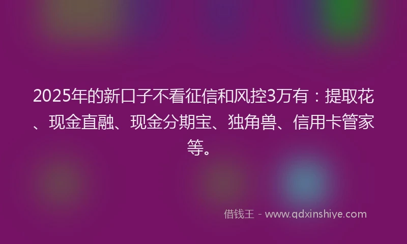 2025年的新口子不看征信和风控3万有：提取花、现金直融、现金分期宝、独角兽、信用卡管家等。