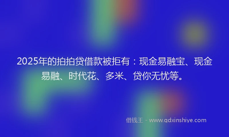 2025年的拍拍贷借款被拒有：现金易融宝、现金易融、时代花、多米、贷你无忧等。