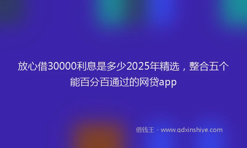 放心借30000利息是多少2025年精选，整合五个能百分百通过的网贷app