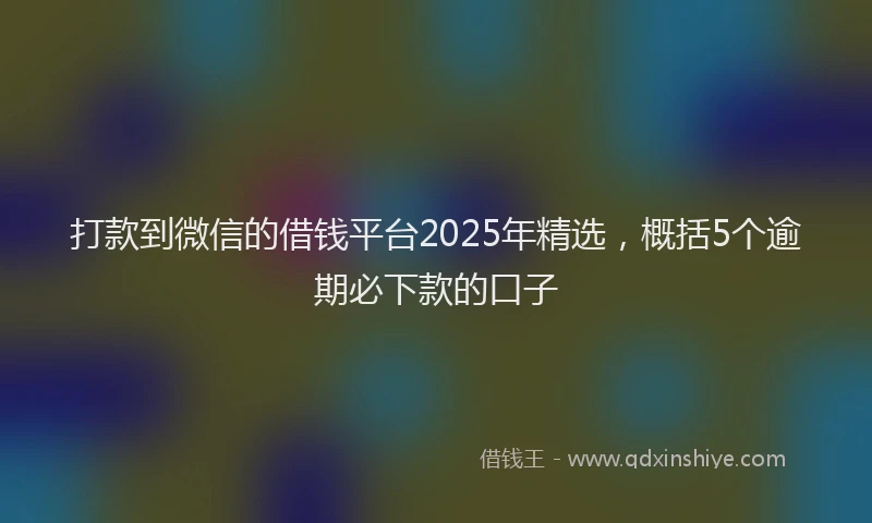 打款到微信的借钱平台2025年精选，概括5个逾期必下款的口子