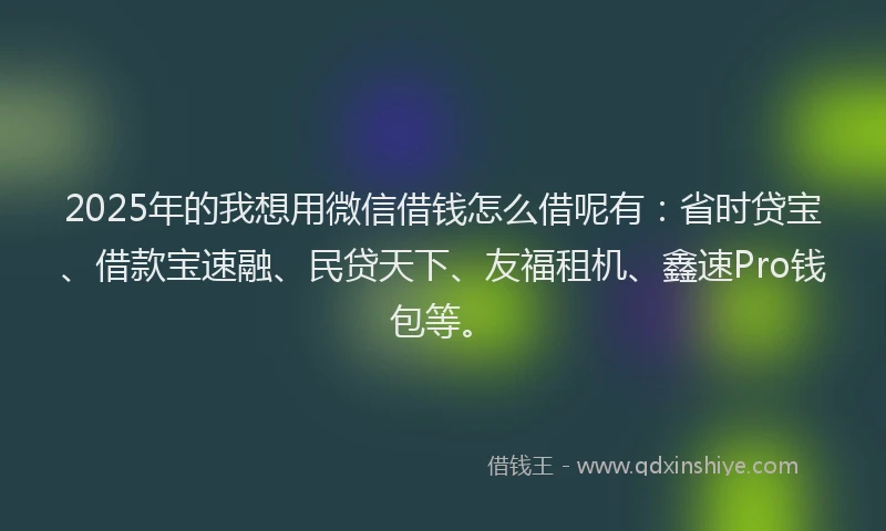 2025年的我想用微信借钱怎么借呢有：省时贷宝、借款宝速融、民贷天下、友福租机、鑫速Pro钱包等。