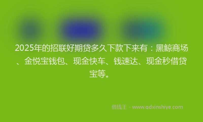 2025年的招联好期贷多久下款下来有：黑鲸商场、金悦宝钱包、现金快车、钱速达、现金秒借贷宝等。