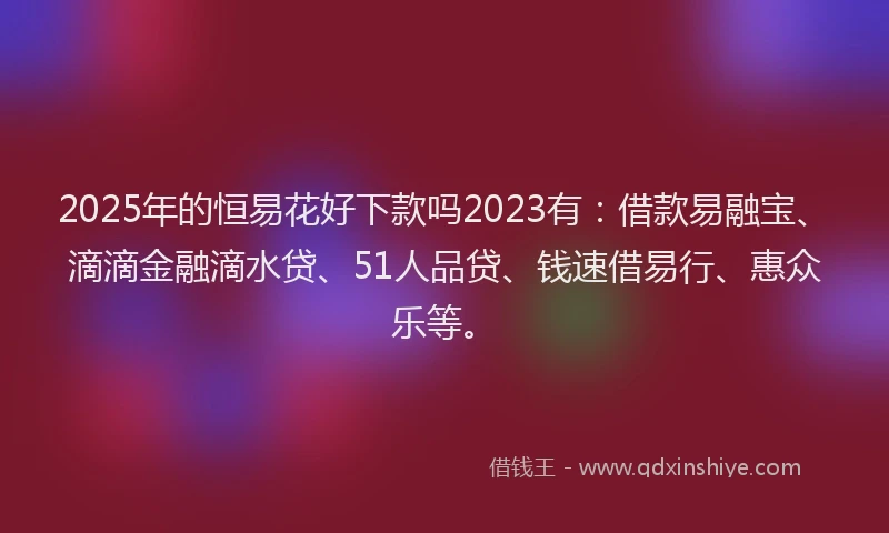 2025年的恒易花好下款吗2023有：借款易融宝、滴滴金融滴水贷、51人品贷、钱速借易行、惠众乐等。