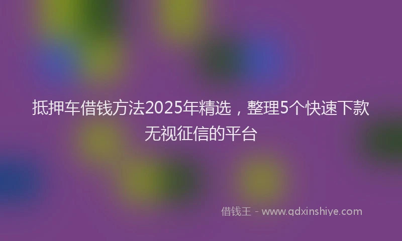 抵押车借钱方法2025年精选，整理5个快速下款无视征信的平台