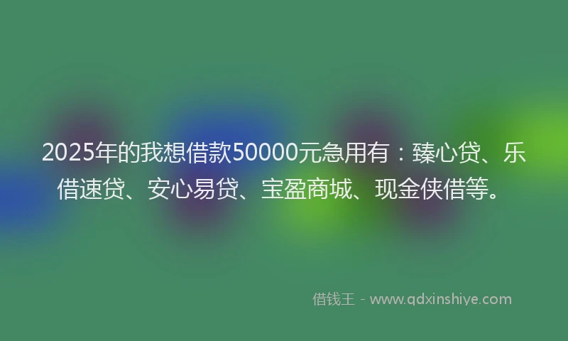 2025年的我想借款50000元急用有：臻心贷、乐借速贷、安心易贷、宝盈商城、现金侠借等。