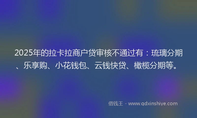 2025年的拉卡拉商户贷审核不通过有：琉璃分期、乐享购、小花钱包、云钱快贷、橄榄分期等。