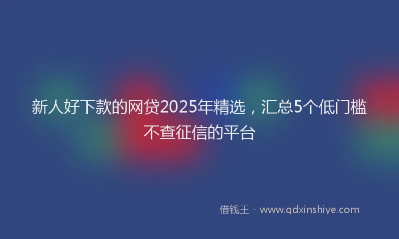 新人好下款的网贷2025年精选，汇总5个低门槛不查征信的平台