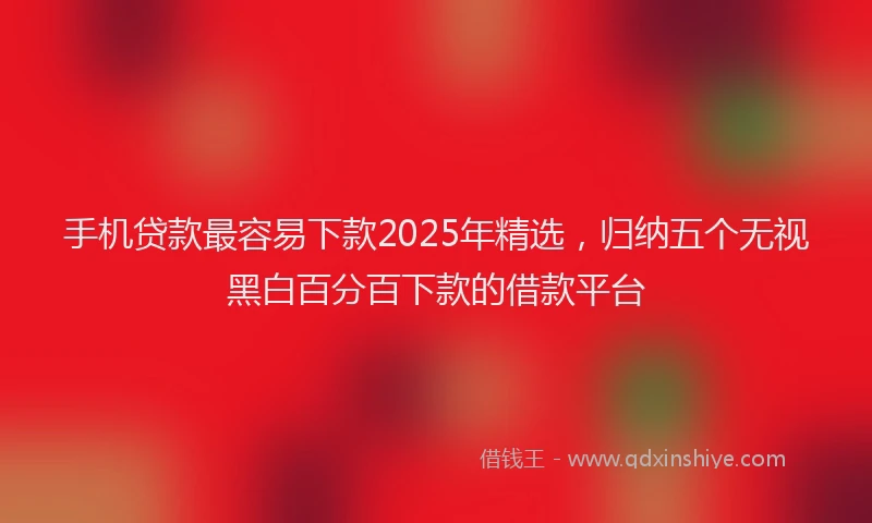 手机贷款最容易下款2025年精选，归纳五个无视黑白百分百下款的借款平台