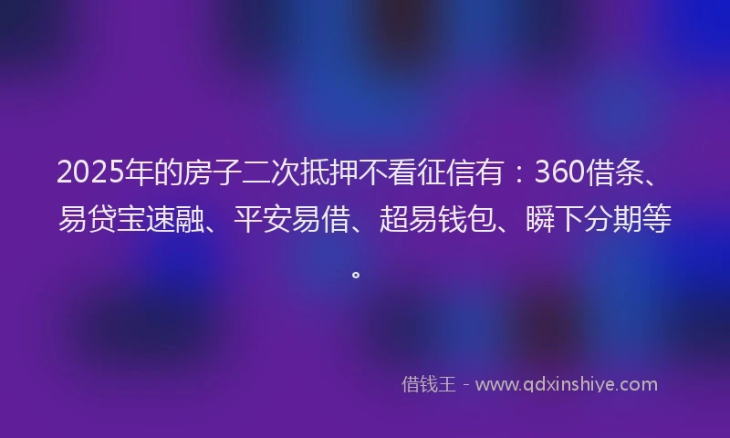 2025年的房子二次抵押不看征信有：360借条、易贷宝速融、平安易借、超易钱包、瞬下分期等。