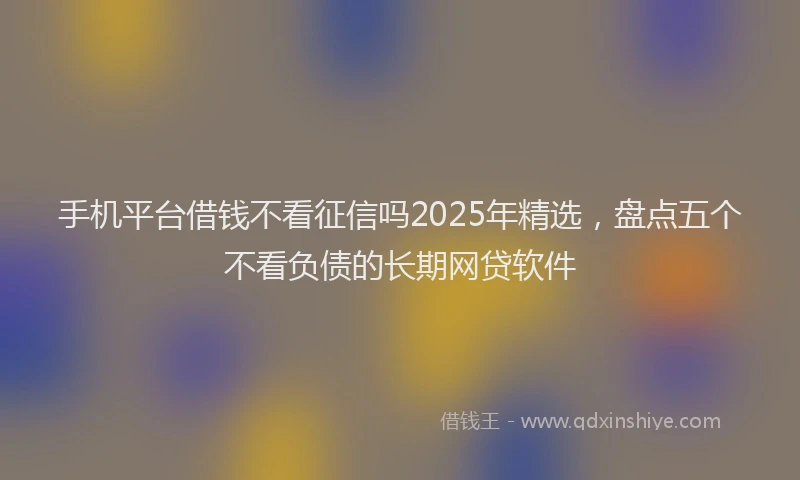 手机平台借钱不看征信吗2025年精选，盘点五个不看负债的长期网贷软件