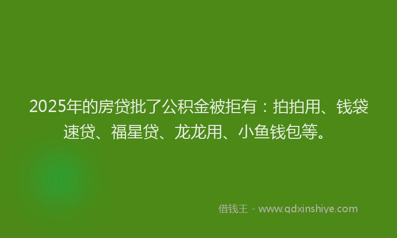 2025年的房贷批了公积金被拒有：拍拍用、钱袋速贷、福星贷、龙龙用、小鱼钱包等。