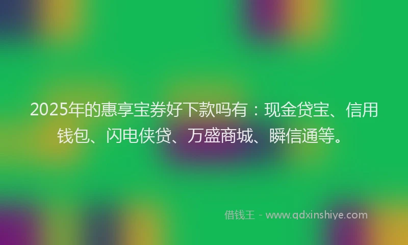 2025年的惠享宝券好下款吗有：现金贷宝、信用钱包、闪电侠贷、万盛商城、瞬信通等。