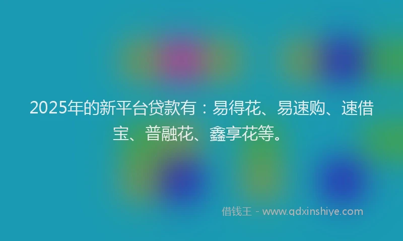 2025年的新平台贷款有：易得花、易速购、速借宝、普融花、鑫享花等。
