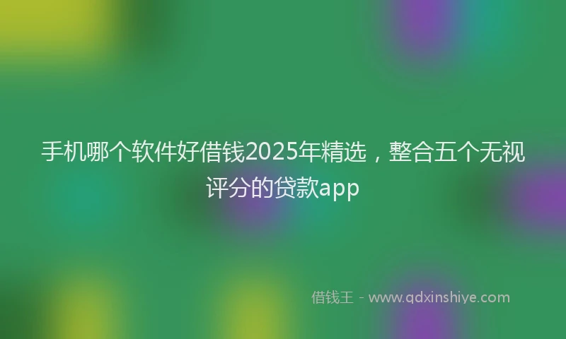 手机哪个软件好借钱2025年精选，整合五个无视评分的贷款app
