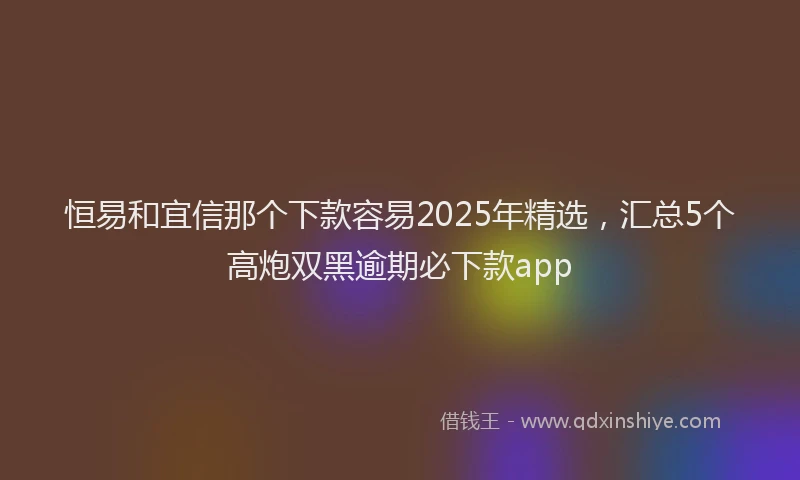 恒易和宜信那个下款容易2025年精选，汇总5个高炮双黑逾期必下款app