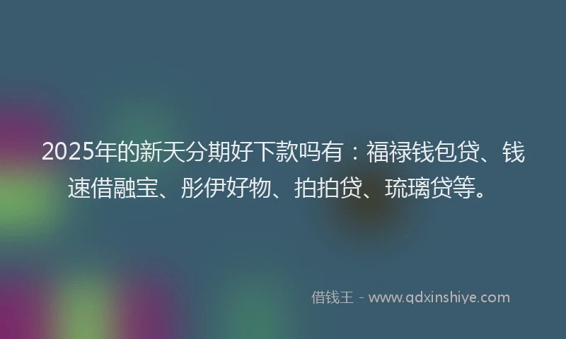 2025年的新天分期好下款吗有：福禄钱包贷、钱速借融宝、彤伊好物、拍拍贷、琉璃贷等。