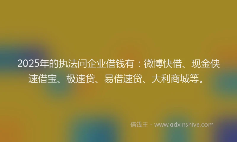 2025年的执法问企业借钱有：微博快借、现金侠速借宝、极速贷、易借速贷、大利商城等。