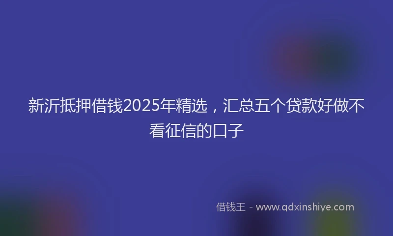 新沂抵押借钱2025年精选，汇总五个贷款好做不看征信的口子