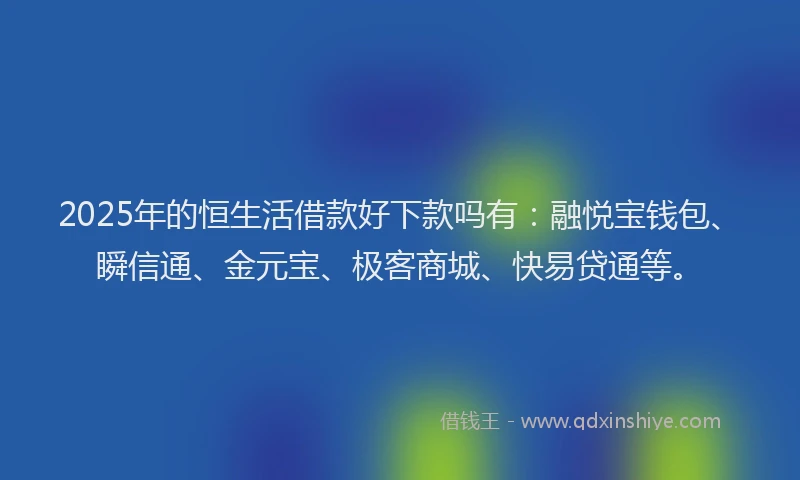 2025年的恒生活借款好下款吗有：融悦宝钱包、瞬信通、金元宝、极客商城、快易贷通等。