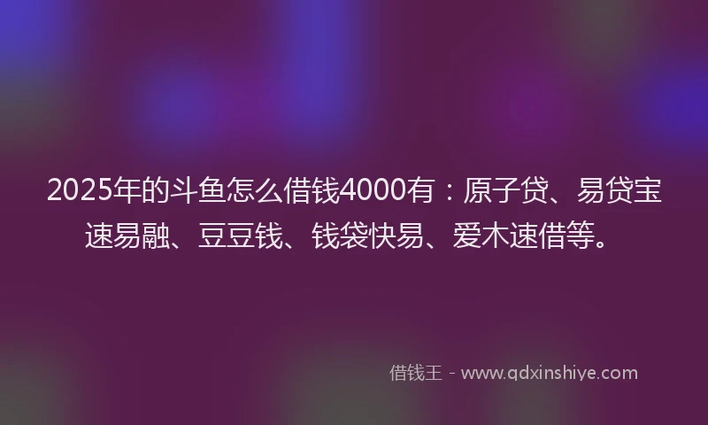 2025年的斗鱼怎么借钱4000有：原子贷、易贷宝速易融、豆豆钱、钱袋快易、爱木速借等。