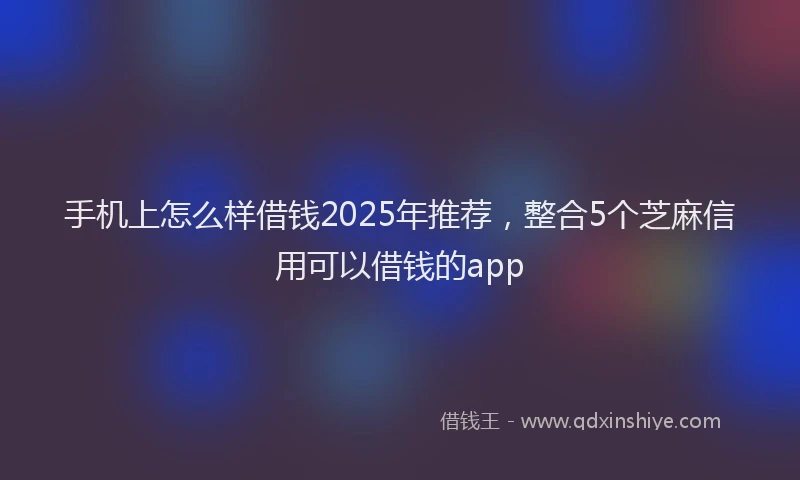 手机上怎么样借钱2025年推荐，整合5个芝麻信用可以借钱的app